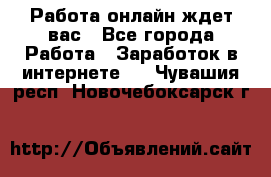 Работа онлайн ждет вас - Все города Работа » Заработок в интернете   . Чувашия респ.,Новочебоксарск г.